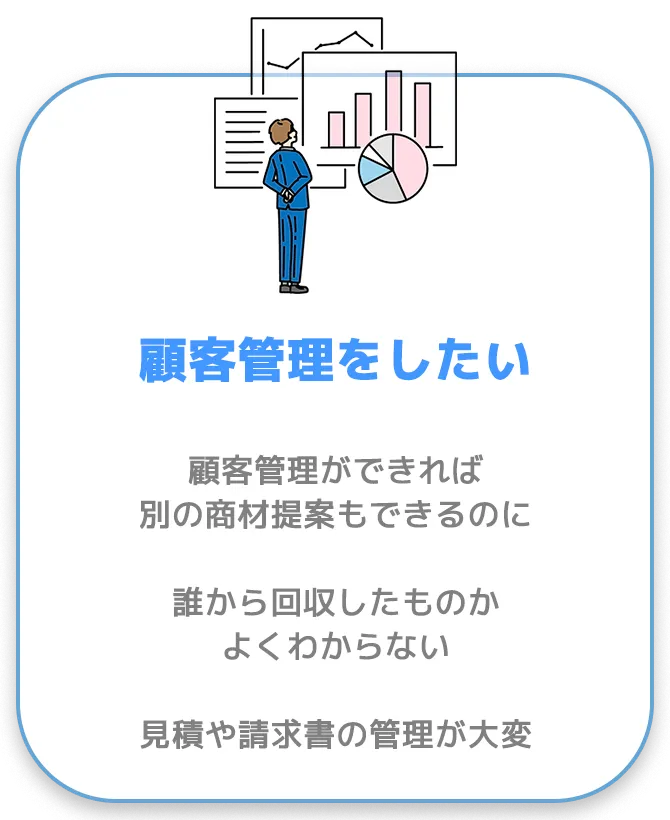 顧客管理をしたい。顧客管理ができれば別の商材提案もできるのに。誰から回収したものかよくわからない。見積や請求書の管理が大変。